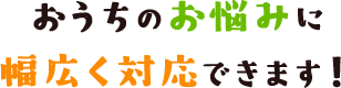 おうちのお悩みに幅広く対応できます！